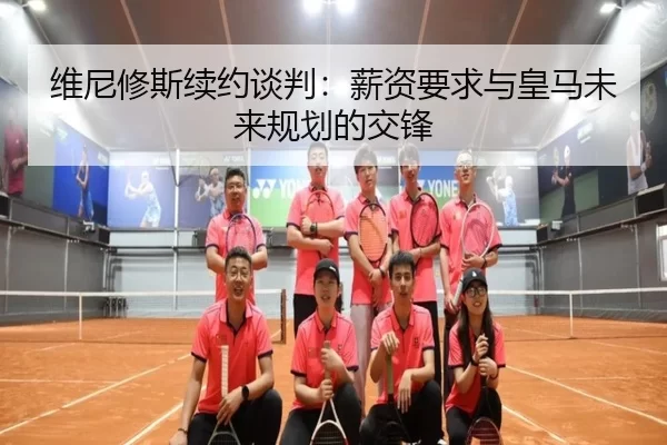 维尼修斯续约谈判：薪资要求与皇马未来规划的交锋