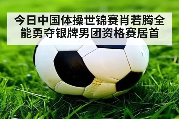 今日中国体操世锦赛肖若腾全能勇夺银牌男团资格赛居首