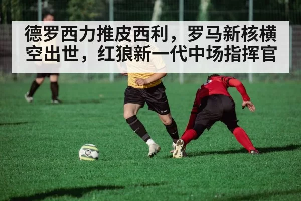德罗西力推皮西利，罗马新核横空出世，红狼新一代中场指挥官