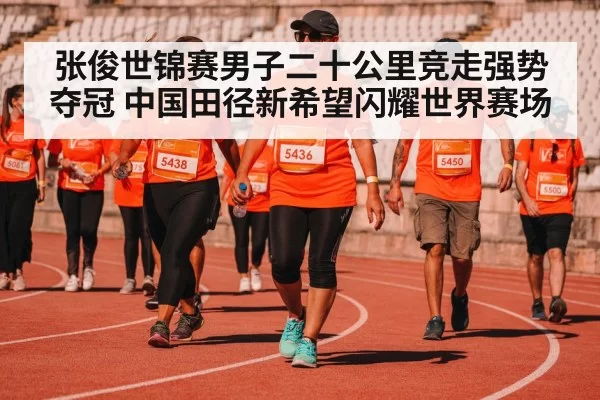 张俊世锦赛男子二十公里竞走强势夺冠 中国田径新希望闪耀世界赛场