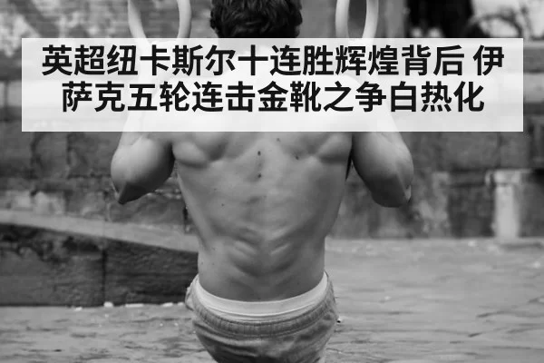 英超纽卡斯尔十连胜辉煌背后 伊萨克五轮连击金靴之争白热化