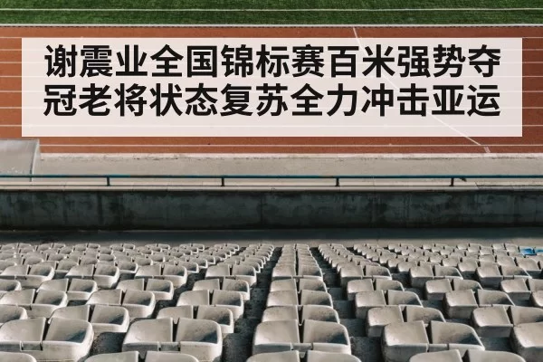谢震业全国锦标赛百米强势夺冠老将状态复苏全力冲击亚运